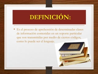 • Es el proceso de aprehensión de determinadas clases
de información contenidas en un soporte particular
que son transmitidas por medio de ciertos códigos,
como lo puede ser el lenguaje.
 