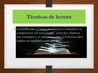 Técnicas de lectura
• Generalmente, se busca maximizar la velocidad o la
comprensión del texto. Como estos dos objetivos
son contrarios y se enfrentan entre sí, la lectura ideal
implica un equilibrio entre los dos.
 