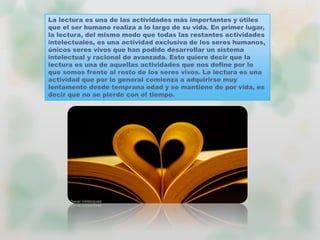La lectura es una de las actividades más importantes y útiles
que el ser humano realiza a lo largo de su vida. En primer lugar,
la lectura, del mismo modo que todas las restantes actividades
intelectuales, es una actividad exclusiva de los seres humanos,
únicos seres vivos que han podido desarrollar un sistema
intelectual y racional de avanzada. Esto quiere decir que la
lectura es una de aquellas actividades que nos define por lo
que somos frente al resto de los seres vivos. La lectura es una
actividad que por lo general comienza a adquirirse muy
lentamente desde temprana edad y se mantiene de por vida, es
decir que no se pierde con el tiempo.
 