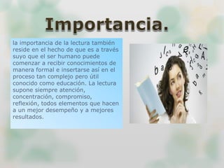 la importancia de la lectura también
reside en el hecho de que es a través
suyo que el ser humano puede
comenzar a recibir conocimientos de
manera formal e insertarse así en el
proceso tan complejo pero útil
conocido como educación. La lectura
supone siempre atención,
concentración, compromiso,
reflexión, todos elementos que hacen
a un mejor desempeño y a mejores
resultados.
 