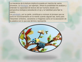 La mecánica de la lectura implica la puesta en marcha de varios
procesos. La fisiología, por ejemplo, ofrece la posibilidad de analizar y
entender la capacidad de lectura del ser humano desde una
perspectiva biológica (estudiando el ojo y la habilidad para fijar la
visión).
La psicología, por su parte, contribuye a conocer el proceso que se
pone en funcionamiento en la mente cuando alguien lee, tanto para
interpretar símbolos, caracteres e imágenes como en la asociación de
la palabra con lo que ese término representa.
 