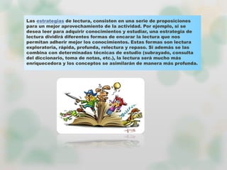 Las estrategias de lectura, consisten en una serie de proposiciones
para un mejor aprovechamiento de la actividad. Por ejemplo, si se
desea leer para adquirir conocimientos y estudiar, una estrategia de
lectura dividirá diferentes formas de encarar la lectura que nos
permitan adherir mejor los conocimientos. Estas formas son lectura
exploratoria, rápida, profunda, relectura y repaso. Si además se las
combina con determinadas técnicas de estudio (subrayado, consulta
del diccionario, toma de notas, etc.), la lectura será mucho más
enriquecedora y los conceptos se asimilarán de manera más profunda.
 