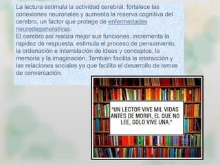 La lectura estimula la actividad cerebral, fortalece las
conexiones neuronales y aumenta la reserva cognitiva del
cerebro, un factor que protege de enfermedades
neurodegenerativas.
El cerebro así realiza mejor sus funciones, incrementa la
rapidez de respuesta, estimula el proceso de pensamiento,
la ordenación e interrelación de ideas y conceptos, la
memoria y la imaginación. También facilita la interacción y
las relaciones sociales ya que facilita el desarrollo de temas
de conversación.
 