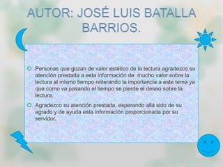  Personas que gozan de valor estético de la lectura agradezco su
atención prestada a esta información de mucho valor sobre la
lectura al mismo tiempo reiterando la importancia a este tema ya
que como va pasando el tiempo se pierde el deseo sobre la
lectura.
 Agradezco su atención prestada, esperando allá sido de su
agrado y de ayuda esta información proporcionada por su
servidor.
 