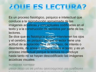 Es un proceso fisiológico, psíquico e intelectual que
conduce a la reproducción aproximada de las
imágenes acústicas y conceptuales codificadas en el
texto y a la construcción de sentidos por parte de los
lectores.
Se dice que es fisiológica porque intervienen los ojos
y el cerebro, es psíquico porque el lector tiene una
actitud de aceptación de o de rechazo, de interés o
desinterés, de ansia o empatía hacia el texto; y es un
proceso intelectual porque la lectura no concluye
hasta tanto no se hayan descodificado las imágenes
acústicas visuales.
 