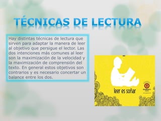 Hay distintas técnicas de lectura que
sirven para adaptar la manera de leer
al objetivo que persigue el lector. Las
dos intenciones más comunes al leer
son la maximización de la velocidad y
la maximización de comprensión del
texto. En general estos objetivos son
contrarios y es necesario concertar un
balance entre los dos.
 