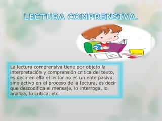 La lectura comprensiva tiene por objeto la
interpretación y comprensión critica del texto,
es decir en ella el lector no es un ente pasivo,
sino activo en el proceso de la lectura, es decir
que descodifica el mensaje, lo interroga, lo
analiza, lo critica, etc.
 