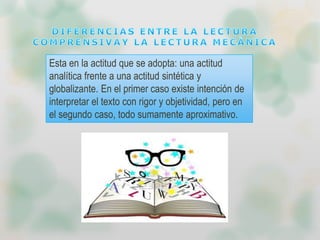 Esta en la actitud que se adopta: una actitud
analítica frente a una actitud sintética y
globalizante. En el primer caso existe intención de
interpretar el texto con rigor y objetividad, pero en
el segundo caso, todo sumamente aproximativo.
 