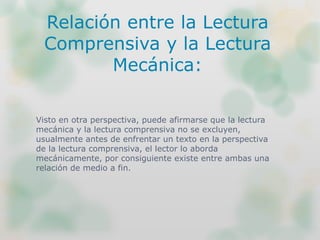Visto en otra perspectiva, puede afirmarse que la lectura
mecánica y la lectura comprensiva no se excluyen,
usualmente antes de enfrentar un texto en la perspectiva
de la lectura comprensiva, el lector lo aborda
mecánicamente, por consiguiente existe entre ambas una
relación de medio a fin.
Relación entre la Lectura
Comprensiva y la Lectura
Mecánica:
 