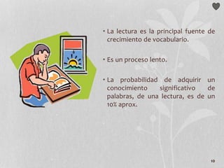 10
• La lectura es la principal fuente de
crecimiento de vocabulario.
• Es un proceso lento.
• La probabilidad de adquirir un
conocimiento significativo de
palabras, de una lectura, es de un
10% aprox.
 
