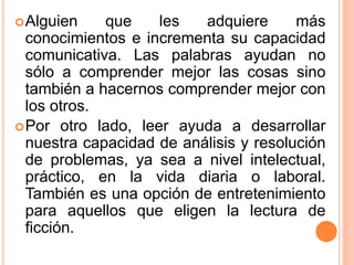 Alguien que les adquiere más
conocimientos e incrementa su capacidad
comunicativa. Las palabras ayudan no
sólo a comprender mejor las cosas sino
también a hacernos comprender mejor con
los otros.
Por otro lado, leer ayuda a desarrollar
nuestra capacidad de análisis y resolución
de problemas, ya sea a nivel intelectual,
práctico, en la vida diaria o laboral.
También es una opción de entretenimiento
para aquellos que eligen la lectura de
ficción.
 