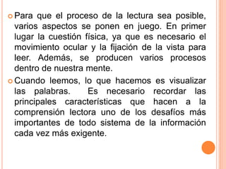  Para que el proceso de la lectura sea posible,
varios aspectos se ponen en juego. En primer
lugar la cuestión física, ya que es necesario el
movimiento ocular y la fijación de la vista para
leer. Además, se producen varios procesos
dentro de nuestra mente.
 Cuando leemos, lo que hacemos es visualizar
las palabras. Es necesario recordar las
principales características que hacen a la
comprensión lectora uno de los desafíos más
importantes de todo sistema de la información
cada vez más exigente.
 