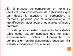  En el proceso de comprender un texto se
involucra una constelación de habilidades que
van desde la atención, la percepción, la
memoria, pasando por el reconocimiento, la
identificación hasta llegar a los niveles críticos y
creativos.
 En este proceso están implicadas habilidades
tales como extraer aspectos que no están
expresamente dichos. Finalmente la
comprensión lectora desarrollada debe permitir
evaluar críticamente lo que se lee.
 