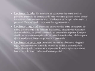  Lectura rápida: En este caso, es cuando se lee entre líneas o
párrafos, tratando de entresacar lo más relevante para el lector, puede
hacerse en silencio o en voz alta. Usualmente es de tipo informativo y
personal. Es muy usado cuando se lee alguna noticia.
 Lectura diagonal: Se realiza cuando se lee entre líneas pero de
forma descendente y de derecha a izquierda, únicamente buscando
ciertas palabras, ya que el contenido en general no importa. Ejemplo
de ello, es cuando se requiere de recortar determinadas palabras para
ejercicios de estudiantes de primaria o preescolar.
 Lectura de escaneo: Aquí está lectura no obedece a ninguna
regla, únicamente con el uso de los ojos se revisa el contenido de
arriba abajo y solo dura escasos segundos. Es muy típico cuando se
busca cierta lectura o información en especial.
 