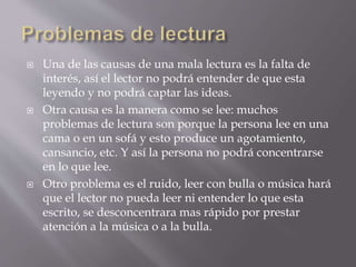  Una de las causas de una mala lectura es la falta de
interés, así el lector no podrá entender de que esta
leyendo y no podrá captar las ideas.
 Otra causa es la manera como se lee: muchos
problemas de lectura son porque la persona lee en una
cama o en un sofá y esto produce un agotamiento,
cansancio, etc. Y así la persona no podrá concentrarse
en lo que lee.
 Otro problema es el ruido, leer con bulla o música hará
que el lector no pueda leer ni entender lo que esta
escrito, se desconcentrara mas rápido por prestar
atención a la música o a la bulla.
 
