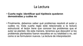 La Lectura
• Cuarta regla: identificar qué hipótesis quedaron
demostradas y cuáles no
• Finalmente, debemos saber qué problemas resolvió el autor y
cuáles no. Esta cuarta regla está relacionada a la lectura
estructural: el lector tiene que conocer los problemas que el
autor se planteó. De esta manera, tenemos que descubrir si los
problemas planteados fueron resueltos en su totalidad o no, así
como si se formularon nuevos. La lectura de interpretación
 