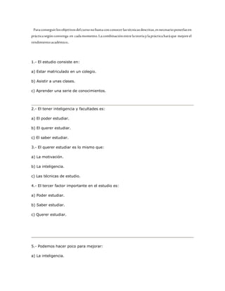 Para conseguir los objetivos del curso no basta con conocer las técnicas descritas, es necesario ponerlas en 
práctica según convenga en cada momento. La combinación entre la teoría y la práctica hará que mejore el 
rendimiento académico. 
1.- El estudio consiste en: 
a) Estar matriculado en un colegio. 
b) Asistir a unas clases. 
c) Aprender una serie de conocimientos. 
2.- El tener inteligencia y facultades es: 
a) El poder estudiar. 
b) El querer estudiar. 
c) El saber estudiar. 
3.- El querer estudiar es lo mismo que: 
a) La motivación. 
b) La inteligencia. 
c) Las técnicas de estudio. 
4.- El tercer factor importante en el estudio es: 
a) Poder estudiar. 
b) Saber estudiar. 
c) Querer estudiar. 
5.- Podemos hacer poco para mejorar: 
a) La inteligencia. 
 