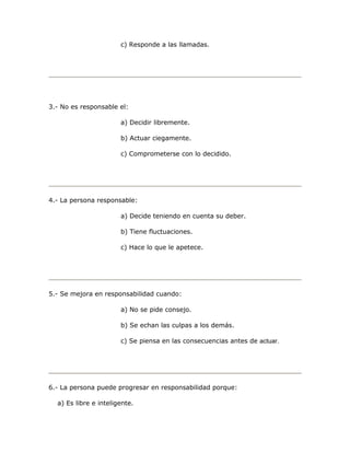 c) Responde a las llamadas. 
3.- No es responsable el: 
a) Decidir libremente. 
b) Actuar ciegamente. 
c) Comprometerse con lo decidido. 
4.- La persona responsable: 
a) Decide teniendo en cuenta su deber. 
b) Tiene fluctuaciones. 
c) Hace lo que le apetece. 
5.- Se mejora en responsabilidad cuando: 
a) No se pide consejo. 
b) Se echan las culpas a los demás. 
c) Se piensa en las consecuencias antes de actuar. 
6.- La persona puede progresar en responsabilidad porque: 
a) Es libre e inteligente. 
 