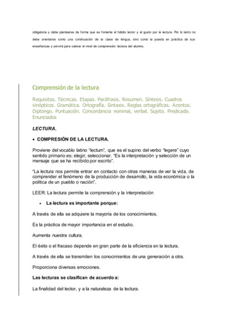 obligatoria y debe plantearse de forma que se fomente el hábito lector y el gusto por la lectura. Por lo tanto no
debe orientarse como una continuación de la clase de lengua, sino como la puesta en práctica de sus
enseñanzas y servirá para valorar el nivel de comprensión lectora del alumno.
Comprensión de la lectura
Requisitos. Técnicas. Etapas. Paráfrasis. Resumen. Síntesis. Cuadros
sinópticos. Gramática. Ortografía. Sintaxis. Reglas ortográficas. Acentos.
Diptongo. Puntuación. Concordancia nominal, verbal. Sujeto. Predicado.
Enunciados
LECTURA.
 COMPRESIÓN DE LA LECTURA.
Proviene del vocablo latino “lectum”, que es el supino del verbo “legere” cuyo
sentido primario es; elegir, seleccionar. “Es la interpretación y selección de un
mensaje que se ha recibido por escrito”.
“La lectura nos permite entrar en contacto con otras maneras de ver la vida, de
comprender el fenómeno de la producción de desarrollo, la vida económica o la
política de un pueblo o nación”.
LEER: La lectura permite la comprensión y la interpretación
 La lectura es importante porque:
A través de ella se adquiere la mayoría de los conocimientos.
Es la práctica de mayor importancia en el estudio.
Aumenta nuestra cultura.
El éxito o el fracaso depende en gran parte de la eficiencia en la lectura.
A través de ella se transmiten los conocimientos de una generación a otra.
Proporciona diversas emociones.
Las lecturas se clasifican de acuerdo a:
La finalidad del lector, y a la naturaleza de la lectura.
 