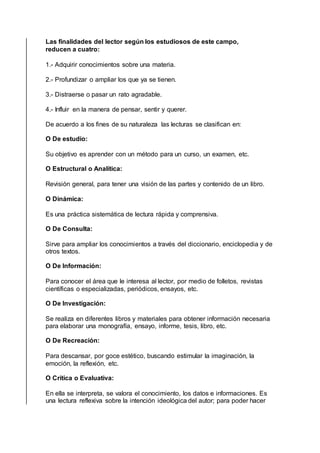 Las finalidades del lector según los estudiosos de este campo,
reducen a cuatro:
1.- Adquirir conocimientos sobre una materia.
2.- Profundizar o ampliar los que ya se tienen.
3.- Distraerse o pasar un rato agradable.
4.- Influir en la manera de pensar, sentir y querer.
De acuerdo a los fines de su naturaleza las lecturas se clasifican en:
O De estudio:
Su objetivo es aprender con un método para un curso, un examen, etc.
O Estructural o Analítica:
Revisión general, para tener una visión de las partes y contenido de un libro.
O Dinámica:
Es una práctica sistemática de lectura rápida y comprensiva.
O De Consulta:
Sirve para ampliar los conocimientos a través del diccionario, enciclopedia y de
otros textos.
O De Información:
Para conocer el área que le interesa al lector, por medio de folletos, revistas
científicas o especializadas, periódicos, ensayos, etc.
O De Investigación:
Se realiza en diferentes libros y materiales para obtener información necesaria
para elaborar una monografía, ensayo, informe, tesis, libro, etc.
O De Recreación:
Para descansar, por goce estético, buscando estimular la imaginación, la
emoción, la reflexión, etc.
O Crítica o Evaluativa:
En ella se interpreta, se valora el conocimiento, los datos e informaciones. Es
una lectura reflexiva sobre la intención ideológica del autor; para poder hacer
 