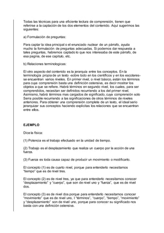 Todas las técnicas para una eficiente lectura de comprensión, tienen que
referirse a la captación de los dos elementos del contenido. Aquí sugerimos las
siguientes:
a) Formulación de preguntas:
Para captar la idea principal o el enunciado nuclear de un párrafo, ayuda
mucho la formulación de preguntas adecuadas. Si podemos dar respuesta a
tales preguntas, habremos captado lo que nos interesaba de este párrafo, de
esa pagina, de ese capitulo, etc.
b) Relaciones terminologicas:
El otro aspecto del contenido es la jerarquía entre los conceptos. En la
terminología propia de un texto -sobre todo en los científicos y en los escolares-
se encuentran varios niveles. En primer nivel, o nivel básico, están los términos
para cuya comprensión basta una definición ostensiva, es decir mostrar los
objetos a que se refiere. Habrá términos en segundo nivel, los cuales, para ser
comprendidos, necesitan ser definidos recurriendo a los del primer nivel.
Asimismo, habrá términos mas cargados de significado, cuya comprensión solo
Serra posible recurriendo a las significaciones de otros términos de niveles
anteriores. Para obtener una comprensión complete de un texto, el ideal serio
jerarquizar sus conceptos haciendo explicitas los relaciones que se encuentran
entre ellos.
EJEMPLO
Dice la física:
(1) Potencia es el trabajo efectuado en la unidad de tiempo.
(2) Trabajo es el desplazamiento que realiza un cuerpo por la acción de una
fuerza.
(3) Fuerza es toda causa capaz de producir un movimiento o modificarlo.
El concepto (1) es de cuarto nivel, porque para entenderlo necesitamos
“tiempo” que es de nivel tres.
El concepto (2) es de nivel tres, ya que para entenderlo necesitamos conocer
“desplazamiento” y “cuerpo”, que son de nivel uno y “fuerza”, que es de nivel
dos.
El concepto (3) es de nivel dos porque para entenderlo necesitamos conocer
“movimiento” que es de nivel uno, I “términos”, “cuerpo”, “tiempo”, “movimiento”
y “desplazamiento” son de nivel uno, porque para conocer su significado nos
basta con una definición ostensiva.
 