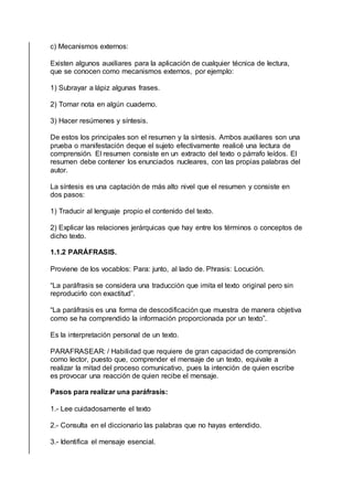 c) Mecanismos externos:
Existen algunos auxiliares para la aplicación de cualquier técnica de lectura,
que se conocen como mecanismos externos, por ejemplo:
1) Subrayar a lápiz algunas frases.
2) Tomar nota en algún cuaderno.
3) Hacer resúmenes y síntesis.
De estos los principales son el resumen y la síntesis. Ambos auxiliares son una
prueba o manifestación deque el sujeto efectivamente realicé una lectura de
comprensión. El resumen consiste en un extracto del texto o párrafo leídos. El
resumen debe contener los enunciados nucleares, con las propias palabras del
autor.
La síntesis es una captación de más alto nivel que el resumen y consiste en
dos pasos:
1) Traducir al lenguaje propio el contenido del texto.
2) Explicar las relaciones jerárquicas que hay entre los términos o conceptos de
dicho texto.
1.1.2 PARÁFRASIS.
Proviene de los vocablos: Para: junto, al lado de. Phrasis: Locución.
“La paráfrasis se considera una traducción que imita el texto original pero sin
reproducirlo con exactitud”.
“La paráfrasis es una forma de descodificación que muestra de manera objetiva
como se ha comprendido la información proporcionada por un texto”.
Es la interpretación personal de un texto.
PARAFRASEAR: / Habilidad que requiere de gran capacidad de comprensión
como lector, puesto que, comprender el mensaje de un texto, equivale a
realizar la mitad del proceso comunicativo, pues la intención de quien escribe
es provocar una reacción de quien recibe el mensaje.
Pasos para realizar una paráfrasis:
1.- Lee cuidadosamente el texto
2.- Consulta en el diccionario las palabras que no hayas entendido.
3.- Identifica el mensaje esencial.
 