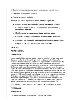 4.- Escribe las palabras clave del texto y cámbialas por sus sinónimos.
5.- Redacta el borrador de la paráfrasis
6.- Realiza la redacción definitiva.
Ventajas que ofrece la paráfrasis como forma de expresión.
 Ayuda a explicar y comprender mejor el mensaje de un texto.
 Contribuye a aprender más adecuadamente la información que
proporciona un texto.
 Manifiesta una forma de respuesta por parte del lector.
 Conduce a un mejor desarrollo de las capacidades de estudio.
 Constituye un recurso útil para la elaboración de fichas de trabajo.
 Propicia la selección de un vocabulario adecuado.
EJERCICIO
TEXTO ORIGINAL:
DEMOGRAFÍA
La demografía (del gr. demos, pueblo y grapho, describir), es una importante
disciplina auxiliar de la Economía que tiene por base la estadística de la
población. Si para la Política Económica es imprescindible el conocimiento de
los recursos naturales y de los bienes de capital disponibles, es aun mas
interesante saber con que potencial humano se cuenta y como esta constituido.
En México, los Censos Generales de Población se levantan cada diez anos y
captan diversos informes sobre las características de los individuos, como son:
sexo, edad, grado de escolaridad, alimentación, ocupación, estado civil, etc. Se
han realizado hasta la fecha 10 censos de este tipo, el próximo se efectuara en
marzo de 1990. La información censal se presenta en un resumen general, con
datos generales y por entidades federativas. Además, se publican en
volúmenes especiales para cada una de las entidades de la Republica, con
cifras por municipios. La elaboración de estadísticas permanentes, permite
utilizar los datos sobre la población del país en los anos censales. (*)
1*1 Economía.- Carlos Magaña 5. Ed. Porrua. 13ª. edición. México, 1982.
PARÁFRASIS
DEMOGRAFÍA
La palabra Demografía, proviene del gr. demos, que significa
 
