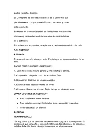 pueblo y grapho, describir.
La Demografía es una disciplina auxiliar de la Economía, que
permite conocer con que potencial humano se cuenta y como
esta constituido.
En México los Censos Generales de Población se realizan cada
diez anos y captan diversos informes sobre las características
de la población.
Estos datos son importantes para planear el crecimiento económico del país.
1.1.3 RESUMEN
RESUMEN:
Es la exposición reducida de un texto. Es distinguir las ideas esencia-les de un
texto.
PASOS PARA ELABORAR UN RESUMEN:
1.- Leer: Realice una lectura general y otra párrafo par párrafo.
2.-Comprender: Interpreta con tu vocabulario el Texto.
3.-Seleccionar: Distingue las ideas esenciales.
4.-Escribir: Enlaza adecuadamente las ideas.
5.-Comparar: Revise que el nuevo Texto, incluya las ideas del autor.
¿PARA QUE SIRVE EL RESUMEN?
 Para comprender mejor un tema
 Pare estudiar con mayor facilidad un tema, un capitulo o una obra.
 Poder estructurar un examen.
EJEMPLO
TEXTO ORIGINAL:
“Es muy bonito que las personas se ayuden entre si; ayude a su compañero. El
agradecerá que comparta el cargo del matrimonio, las relaciones, los pequeños
detalles de la vida diaria, y le deje tiempo para las situaciones que
 