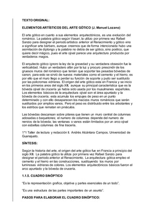 TEXTO ORIGINAL:
ELEMENTOS ARTÍSTICOS DEL ARTE GÓTICO (J. Manuel Lozano)
El arte gótico en cuanto a sus elementos arquitectónicos, es una evolución del
románico. La palabra gótico según Vasari, la utilizo por primera vez Rafael
Sanzio para designar el periodo artístico anterior al Renacimiento y gótico vino
a significar arte bárbaro, aunque creemos que de forma intencionada hubo una
asimilación de diptongo y la palabra no debía de ser gótico, sino poético, que
quiere decir mágico, pues el arte ojival parece una arquitectura producida por
verdaderos magos.
El arquitecto gótico ignoro la ley de la gravedad y su verdadera obsesión fue la
verticalidad. Hubo un verdadero afán por la luz y procuro prescindir de los
gruesos muros del románico que tenían que soportar las pesadas bóvedas de
canon; para esto se sirvió de nuevos materiales como el cemento y el hierro; es
por ello que el muro llego a perder su función de soporte y pudo ser sustituido
por las policromas vidrieras. El origen del arte gótico esta en Francia y se inicio
en los primeros anos del siglo XIII, aunque su principal característica que es la
bóveda ojival de crucería ya había sido usada por los musulmanes españoles.
Los elementos básicos de la arquitectura ojival son el área apuntado y la
bóveda de crucería; esta acumula los empujes de peso en un punto
determinado y con ello desaparecen los macizos muros románicos que serán
sustituidos por amplios vanos. Pero el peso es distribuido entre los arbotantes y
los estribos que rematan en pináculos.
Las bóvedas descansan sobre pilares que tienen un muro central de columnas
adosadas o baquetones; el numero de columnas depende del numero de
nervios de la bóveda; las ventanas o vanos están limitados por un arco ojival
con esbeltas columnas de fina tracería.
1*1 Taller de lectura y redacción II. Andrés Alcántara Campos. Universidad de
Guanajuato.
SÍNTESIS:
Según la historia del arte, el origen del arte gótico fue en Francia a principio del
siglo XIII. La palabra gótico la utiliza por primera vez Rafael Sanzio para
designar el periodo anterior al Renacimiento. La arquitectura gótica empleo el
cemento y el hierro en las construcciones, sustituyendo los muros por
luminosas vidrieras de colores. Los elementos arquitectónicos básicos fueron el
arco apuntado y la bóveda de crucería.
1.1.5. CUADRO SINÓPTICO
“Es la representación grafica, objetiva y partes esenciales de un todo”.
“Es una estructura de las partes importantes de un asunto”.
PASOS PARA ELABORAR EL CUADRO SINÓPTICO:
 