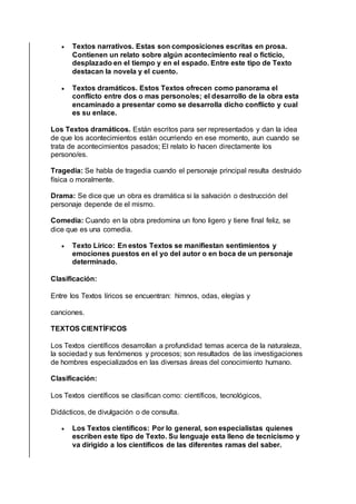  Textos narrativos. Estas son composiciones escritas en prosa.
Contienen un relato sobre algún acontecimiento real o ficticio,
desplazado en el tiempo y en el espado. Entre este tipo de Texto
destacan la novela y el cuento.
 Textos dramáticos. Estos Textos ofrecen como panorama el
conflicto entre dos o mas persono/es; el desarrollo de la obra esta
encaminado a presentar como se desarrolla dicho conflicto y cual
es su enlace.
Los Textos dramáticos. Están escritos para ser representados y dan la idea
de que los acontecimientos están ocurriendo en ese momento, aun cuando se
trata de acontecimientos pasados; El relato lo hacen directamente los
persono/es.
Tragedia: Se habla de tragedia cuando el personaje principal resulta destruido
física o moralmente.
Drama: Se dice que un obra es dramática si la salvación o destrucción del
personaje depende de el mismo.
Comedia: Cuando en la obra predomina un fono ligero y tiene final feliz, se
dice que es una comedia.
 Texto Lírico: En estos Textos se manifiestan sentimientos y
emociones puestos en el yo del autor o en boca de un personaje
determinado.
Clasificación:
Entre los Textos líricos se encuentran: himnos, odas, elegías y
canciones.
TEXTOS CIENTÍFICOS
Los Textos científicos desarrollan a profundidad temas acerca de la naturaleza,
la sociedad y sus fenómenos y procesos; son resultados de las investigaciones
de hombres especializados en las diversas áreas del conocimiento humano.
Clasificación:
Los Textos científicos se clasifican como: científicos, tecnológicos,
Didácticos, de divulgación o de consulta.
 Los Textos científicos: Por lo general, son especialistas quienes
escriben este tipo de Texto. Su lenguaje esta lleno de tecnicismo y
va dirigido a los científicos de las diferentes ramas del saber.
 