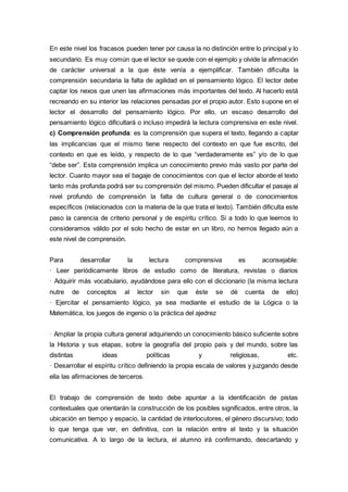 En este nivel los fracasos pueden tener por causa la no distinción entre lo principal y lo
secundario. Es muy común que el lector se quede con el ejemplo y olvide la afirmación
de carácter universal a la que éste venía a ejemplificar. También dificulta la
comprensión secundaria la falta de agilidad en el pensamiento lógico. El lector debe
captar los nexos que unen las afirmaciones más importantes del texto. Al hacerlo está
recreando en su interior las relaciones pensadas por el propio autor. Esto supone en el
lector el desarrollo del pensamiento lógico. Por ello, un escaso desarrollo del
pensamiento lógico dificultará o incluso impedirá la lectura comprensiva en este nivel.
c) Comprensión profunda: es la comprensión que supera el texto, llegando a captar
las implicancias que el mismo tiene respecto del contexto en que fue escrito, del
contexto en que es leído, y respecto de lo que “verdaderamente es” y/o de lo que
“debe ser”. Esta comprensión implica un conocimiento previo más vasto por parte del
lector. Cuanto mayor sea el bagaje de conocimientos con que el lector aborde el texto
tanto más profunda podrá ser su comprensión del mismo. Pueden dificultar el pasaje al
nivel profundo de comprensión la falta de cultura general o de conocimientos
específicos (relacionados con la materia de la que trata el texto). También dificulta este
paso la carencia de criterio personal y de espíritu crítico. Si a todo lo que leemos lo
consideramos válido por el solo hecho de estar en un libro, no hemos llegado aún a
este nivel de comprensión.
Para desarrollar la lectura comprensiva es aconsejable:
· Leer periódicamente libros de estudio como de literatura, revistas o diarios
· Adquirir más vocabulario, ayudándose para ello con el diccionario (la misma lectura
nutre de conceptos al lector sin que éste se dé cuenta de ello)
· Ejercitar el pensamiento lógico, ya sea mediante el estudio de la Lógica o la
Matemática, los juegos de ingenio o la práctica del ajedrez
· Ampliar la propia cultura general adquiriendo un conocimiento básico suficiente sobre
la Historia y sus etapas, sobre la geografía del propio país y del mundo, sobre las
distintas ideas políticas y religiosas, etc.
· Desarrollar el espíritu crítico definiendo la propia escala de valores y juzgando desde
ella las afirmaciones de terceros.
El trabajo de comprensión de texto debe apuntar a la identificación de pistas
contextuales que orientarán la construcción de los posibles significados, entre otros, la
ubicación en tiempo y espacio, la cantidad de interlocutores, el género discursivo; todo
lo que tenga que ver, en definitiva, con la relación entre el texto y la situación
comunicativa. A lo largo de la lectura, el alumno irá confirmando, descartando y
 