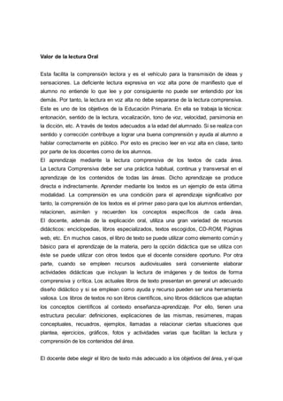 Valor de la lectura Oral
Esta facilita la comprensión lectora y es el vehículo para la transmisión de ideas y
sensaciones. La deficiente lectura expresiva en voz alta pone de manifiesto que el
alumno no entiende lo que lee y por consiguiente no puede ser entendido por los
demás. Por tanto, la lectura en voz alta no debe separarse de la lectura comprensiva.
Este es uno de los objetivos de la Educación Primaria. En ella se trabaja la técnica:
entonación, sentido de la lectura, vocalización, tono de voz, velocidad, parsimonia en
la dicción, etc. A través de textos adecuados a la edad del alumnado. Si se realiza con
sentido y corrección contribuye a lograr una buena comprensión y ayuda al alumno a
hablar correctamente en público. Por esto es preciso leer en voz alta en clase, tanto
por parte de los docentes como de los alumnos.
El aprendizaje mediante la lectura comprensiva de los textos de cada área.
La Lectura Comprensiva debe ser una práctica habitual, continua y transversal en el
aprendizaje de los contenidos de todas las áreas. Dicho aprendizaje se produce
directa e indirectamente. Aprender mediante los textos es un ejemplo de esta última
modalidad. La comprensión es una condición para el aprendizaje significativo por
tanto, la comprensión de los textos es el primer paso para que los alumnos entiendan,
relacionen, asimilen y recuerden los conceptos específicos de cada área.
El docente, además de la explicación oral, utiliza una gran variedad de recursos
didácticos: enciclopedias, libros especializados, textos escogidos, CD-ROM, Páginas
web, etc. En muchos casos, el libro de texto se puede utilizar como elemento común y
básico para el aprendizaje de la materia, pero la opción didáctica que se utiliza con
éste se puede utilizar con otros textos que el docente considere oportuno. Por otra
parte, cuando se empleen recursos audiovisuales será conveniente elaborar
actividades didácticas que incluyan la lectura de imágenes y de textos de forma
comprensiva y crítica. Los actuales libros de texto presentan en general un adecuado
diseño didáctico y si se emplean como ayuda y recurso pueden ser una herramienta
valiosa. Los libros de textos no son libros científicos, sino libros didácticos que adaptan
los conceptos científicos al contexto enseñanza-aprendizaje. Por ello, tienen una
estructura peculiar: definiciones, explicaciones de las mismas, resúmenes, mapas
conceptuales, recuadros, ejemplos, llamadas a relacionar ciertas situaciones que
plantea, ejercicios, gráficos, fotos y actividades varias que facilitan la lectura y
comprensión de los contenidos del área.
El docente debe elegir el libro de texto más adecuado a los objetivos del área, y el que
 