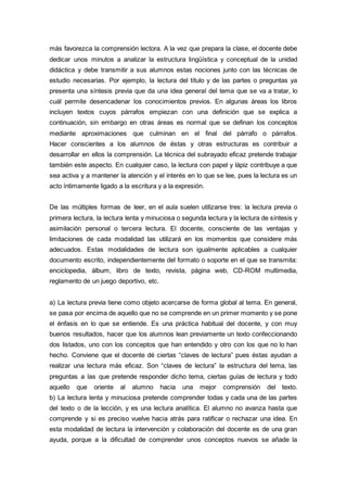más favorezca la comprensión lectora. A la vez que prepara la clase, el docente debe
dedicar unos minutos a analizar la estructura lingüística y conceptual de la unidad
didáctica y debe transmitir a sus alumnos estas nociones junto con las técnicas de
estudio necesarias. Por ejemplo, la lectura del título y de las partes o preguntas ya
presenta una síntesis previa que da una idea general del tema que se va a tratar, lo
cuál permite desencadenar los conocimientos previos. En algunas áreas los libros
incluyen textos cuyos párrafos empiezan con una definición que se explica a
continuación, sin embargo en otras áreas es normal que se definan los conceptos
mediante aproximaciones que culminan en el final del párrafo o párrafos.
Hacer conscientes a los alumnos de éstas y otras estructuras es contribuir a
desarrollar en ellos la comprensión. La técnica del subrayado eficaz pretende trabajar
también este aspecto. En cualquier caso, la lectura con papel y lápiz contribuye a que
sea activa y a mantener la atención y el interés en lo que se lee, pues la lectura es un
acto íntimamente ligado a la escritura y a la expresión.
De las múltiples formas de leer, en el aula suelen utilizarse tres: la lectura previa o
primera lectura, la lectura lenta y minuciosa o segunda lectura y la lectura de síntesis y
asimilación personal o tercera lectura. El docente, consciente de las ventajas y
limitaciones de cada modalidad las utilizará en los momentos que considere más
adecuados. Estas modalidades de lectura son igualmente aplicables a cualquier
documento escrito, independientemente del formato o soporte en el que se transmita:
enciclopedia, álbum, libro de texto, revista, página web, CD-ROM multimedia,
reglamento de un juego deportivo, etc.
a) La lectura previa tiene como objeto acercarse de forma global al tema. En general,
se pasa por encima de aquello que no se comprende en un primer momento y se pone
el énfasis en lo que se entiende. Es una práctica habitual del docente, y con muy
buenos resultados, hacer que los alumnos lean previamente un texto confeccionando
dos listados, uno con los conceptos que han entendido y otro con los que no lo han
hecho. Conviene que el docente dé ciertas “claves de lectura” pues éstas ayudan a
realizar una lectura más eficaz. Son “claves de lectura” la estructura del tema, las
preguntas a las que pretende responder dicho tema, ciertas guías de lectura y todo
aquello que oriente al alumno hacia una mejor comprensión del texto.
b) La lectura lenta y minuciosa pretende comprender todas y cada una de las partes
del texto o de la lección, y es una lectura analítica. El alumno no avanza hasta que
comprende y si es preciso vuelve hacia atrás para ratificar o rechazar una idea. En
esta modalidad de lectura la intervención y colaboración del docente es de una gran
ayuda, porque a la dificultad de comprender unos conceptos nuevos se añade la
 