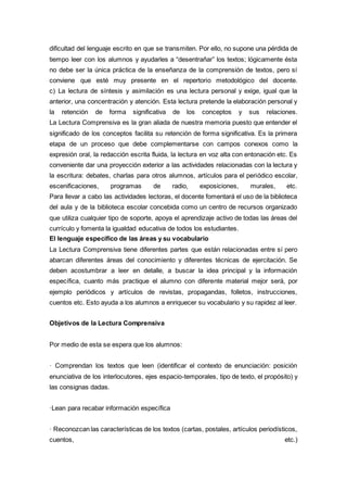 dificultad del lenguaje escrito en que se transmiten. Por ello, no supone una pérdida de
tiempo leer con los alumnos y ayudarles a “desentrañar” los textos; lógicamente ésta
no debe ser la única práctica de la enseñanza de la comprensión de textos, pero sí
conviene que esté muy presente en el repertorio metodológico del docente.
c) La lectura de síntesis y asimilación es una lectura personal y exige, igual que la
anterior, una concentración y atención. Esta lectura pretende la elaboración personal y
la retención de forma significativa de los conceptos y sus relaciones.
La Lectura Comprensiva es la gran aliada de nuestra memoria puesto que entender el
significado de los conceptos facilita su retención de forma significativa. Es la primera
etapa de un proceso que debe complementarse con campos conexos como la
expresión oral, la redacción escrita fluida, la lectura en voz alta con entonación etc. Es
conveniente dar una proyección exterior a las actividades relacionadas con la lectura y
la escritura: debates, charlas para otros alumnos, artículos para el periódico escolar,
escenificaciones, programas de radio, exposiciones, murales, etc.
Para llevar a cabo las actividades lectoras, el docente fomentará el uso de la biblioteca
del aula y de la biblioteca escolar concebida como un centro de recursos organizado
que utiliza cualquier tipo de soporte, apoya el aprendizaje activo de todas las áreas del
currículo y fomenta la igualdad educativa de todos los estudiantes.
El lenguaje específico de las áreas y su vocabulario
La Lectura Comprensiva tiene diferentes partes que están relacionadas entre sí pero
abarcan diferentes áreas del conocimiento y diferentes técnicas de ejercitación. Se
deben acostumbrar a leer en detalle, a buscar la idea principal y la información
específica, cuanto más practique el alumno con diferente material mejor será, por
ejemplo periódicos y artículos de revistas, propagandas, folletos, instrucciones,
cuentos etc. Esto ayuda a los alumnos a enriquecer su vocabulario y su rapidez al leer.
Objetivos de la Lectura Comprensiva
Por medio de esta se espera que los alumnos:
· Comprendan los textos que leen (identificar el contexto de enunciación: posición
enunciativa de los interlocutores, ejes espacio-temporales, tipo de texto, el propósito) y
las consignas dadas.
·Lean para recabar información específica
· Reconozcan las características de los textos (cartas, postales, artículos periodísticos,
cuentos, etc.)
 