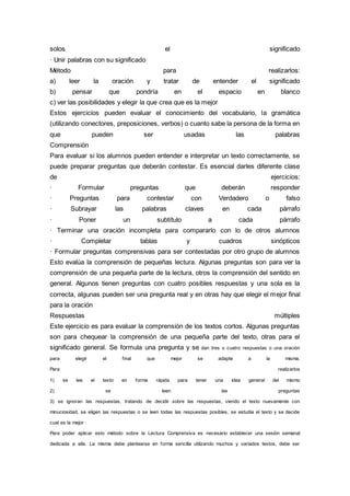 solos el significado
· Unir palabras con su significado
Método para realizarlos:
a) leer la oración y tratar de entender el significado
b) pensar que pondría en el espacio en blanco
c) ver las posibilidades y elegir la que crea que es la mejor
Estos ejercicios pueden evaluar el conocimiento del vocabulario, la gramática
(utilizando conectores, preposiciones, verbos) o cuanto sabe la persona de la forma en
que pueden ser usadas las palabras
Comprensión
Para evaluar si los alumnos pueden entender e interpretar un texto correctamente, se
puede preparar preguntas que deberán contestar. Es esencial darles diferente clase
de ejercicios:
· Formular preguntas que deberán responder
· Preguntas para contestar con Verdadero o falso
· Subrayar las palabras claves en cada párrafo
· Poner un subtítulo a cada párrafo
· Terminar una oración incompleta para compararlo con lo de otros alumnos
· Completar tablas y cuadros sinópticos
· Formular preguntas comprensivas para ser contestadas por otro grupo de alumnos
Esto evalúa la comprensión de pequeñas lectura. Algunas preguntas son para ver la
comprensión de una pequeña parte de la lectura, otros la comprensión del sentido en
general. Algunos tienen preguntas con cuatro posibles respuestas y una sola es la
correcta, algunas pueden ser una pregunta real y en otras hay que elegir el mejor final
para la oración
Respuestas múltiples
Este ejercicio es para evaluar la comprensión de los textos cortos. Algunas preguntas
son para chequear la comprensión de una pequeña parte del texto, otras para el
significado general. Se formula una pregunta y se dan tres o cuatro respuestas o una oración
para elegir el final que mejor se adapte a la misma.
Para realizarlos
1) se lee el texto en forma rápida para tener una idea general del mismo
2) se leen las preguntas
3) se ignoran las respuestas, tratando de decidir sobre las respuestas, viendo el texto nuevamente con
minuciosidad, se eligen las respuestas o se leen todas las respuestas posibles, se estudia el texto y se decide
cual es la mejor
Para poder aplicar esto método sobre la Lectura Comprensiva es necesario establecer una sesión semanal
dedicada a ella. La misma debe plantearse en forma sencilla utilizando muchos y variados textos, debe ser
 