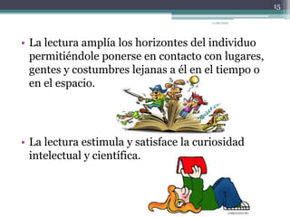 • La lectura amplía los horizontes del individuo
permitiéndole ponerse en contacto con lugares,
gentes y costumbres lejanas a él en el tiempo o
en el espacio.
• La lectura estimula y satisface la curiosidad
intelectual y científica.
15
11/06/2015
 