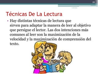 Técnicas De La Lectura
• Hay distintas técnicas de lectura que
sirven para adaptar la manera de leer al objetivo
que persigue el lector. Las dos intenciones más
comunes al leer son la maximización de la
velocidad y la maximización de comprensión del
texto.
16
11/06/2015
 