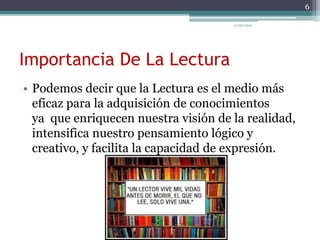 Importancia De La Lectura
• Podemos decir que la Lectura es el medio más
eficaz para la adquisición de conocimientos
ya que enriquecen nuestra visión de la realidad,
intensifica nuestro pensamiento lógico y
creativo, y facilita la capacidad de expresión.
6
11/06/2015
 