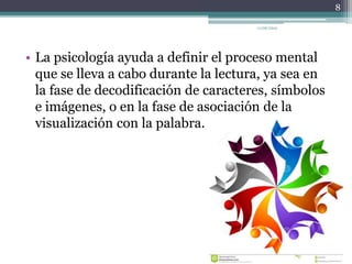 • La psicología ayuda a definir el proceso mental
que se lleva a cabo durante la lectura, ya sea en
la fase de decodificación de caracteres, símbolos
e imágenes, o en la fase de asociación de la
visualización con la palabra.
8
11/06/2015
 