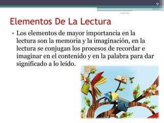 Elementos De La Lectura
• Los elementos de mayor importancia en la
lectura son la memoria y la imaginación, en la
lectura se conjugan los procesos de recordar e
imaginar en el contenido y en la palabra para dar
significado a lo leído.
9
11/06/2015
 
