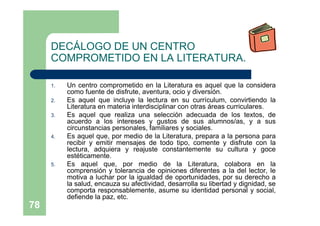 78
DECÁLOGO DE UN CENTRO
COMPROMETIDO EN LA LITERATURA.
1. Un centro comprometido en la Literatura es aquel que la considera
como fuente de disfrute, aventura, ocio y diversión.
2. Es aquel que incluye la lectura en su currículum, convirtiendo la
Literatura en materia interdisciplinar con otras áreas curriculares.
3. Es aquel que realiza una selección adecuada de los textos, de
acuerdo a los intereses y gustos de sus alumnos/as, y a sus
circunstancias personales, familiares y sociales.
4. Es aquel que, por medio de la Literatura, prepara a la persona para
recibir y emitir mensajes de todo tipo, comente y disfrute con la
lectura, adquiera y reajuste constantemente su cultura y goce
estéticamente.
5. Es aquel que, por medio de la Literatura, colabora en la
comprensión y tolerancia de opiniones diferentes a la del lector, le
motiva a luchar por la igualdad de oportunidades, por su derecho a
la salud, encauza su afectividad, desarrolla su libertad y dignidad, se
comporta responsablemente, asume su identidad personal y social,
defiende la paz, etc.
 