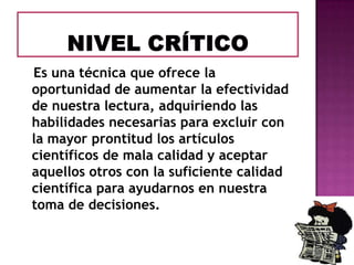 Es una técnica que ofrece la
oportunidad de aumentar la efectividad
de nuestra lectura, adquiriendo las
habilidades necesarias para excluir con
la mayor prontitud los artículos
científicos de mala calidad y aceptar
aquellos otros con la suficiente calidad
científica para ayudarnos en nuestra
toma de decisiones.

 