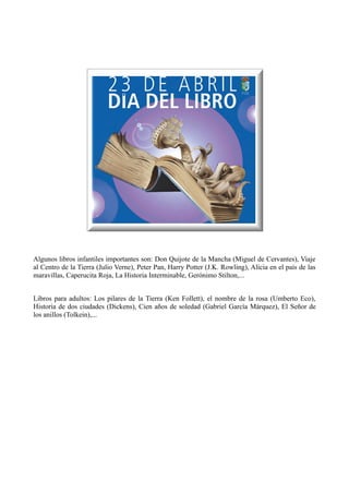 Algunos libros infantiles importantes son: Don Quijote de la Mancha (Miguel de Cervantes), Viaje
al Centro de la Tierra (Julio Verne), Peter Pan, Harry Potter (J.K. Rowling), Alicia en el país de las
maravillas, Caperucita Roja, La Historia Interminable, Gerónimo Stilton,...
Libros para adultos: Los pilares de la Tierra (Ken Follett), el nombre de la rosa (Umberto Eco),
Historia de dos ciudades (Dickens), Cien años de soledad (Gabriel García Márquez), El Señor de
los anillos (Tolkein),...
 