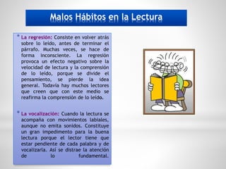 Malos Hábitos en la Lectura
* La regresión: Consiste en volver atrás
sobre lo leído, antes de terminar el
párrafo. Muchas veces, se hace de
forma inconsciente. La regresión
provoca un efecto negativo sobre la
velocidad de lectura y la comprensión
de lo leído, porque se divide el
pensamiento, se pierde la idea
general. Todavía hay muchos lectores
que creen que con este medio se
reafirma la comprensión de lo leído.
* La vocalización: Cuando la lectura se
acompaña con movimientos labiales,
aunque no emita sonidos. Constituye
un gran impedimento para la buena
lectura porque el lector tiene que
estar pendiente de cada palabra y de
vocalizarla. Así se distrae la atención
de lo fundamental.
 