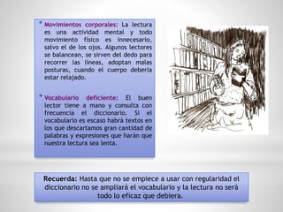 * Movimientos corporales: La lectura
es una actividad mental y todo
movimiento físico es innecesario,
salvo el de los ojos. Algunos lectores
se balancean, se sirven del dedo para
recorrer las líneas, adoptan malas
posturas, cuando el cuerpo debería
estar relajado.
* Vocabulario deficiente: El buen
lector tiene a mano y consulta con
frecuencia el diccionario. Si el
vocabulario es escaso habrá textos en
los que descartamos gran cantidad de
palabras y expresiones que harán que
nuestra lectura sea lenta.
Recuerda: Hasta que no se empiece a usar con regularidad el
diccionario no se ampliará el vocabulario y la lectura no será
todo lo eficaz que debiera.
 