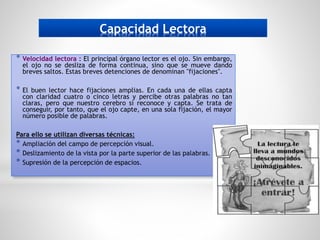 Capacidad Lectora
* Velocidad lectora : El principal órgano lector es el ojo. Sin embargo,
el ojo no se desliza de forma continua, sino que se mueve dando
breves saltos. Estas breves detenciones de denominan "fijaciones".
* El buen lector hace fijaciones amplias. En cada una de ellas capta
con claridad cuatro o cinco letras y percibe otras palabras no tan
claras, pero que nuestro cerebro sí reconoce y capta. Se trata de
conseguir, por tanto, que el ojo capte, en una sola fijación, el mayor
número posible de palabras.
Para ello se utilizan diversas técnicas:
* Ampliación del campo de percepción visual.
* Deslizamiento de la vista por la parte superior de las palabras.
* Supresión de la percepción de espacios.
 