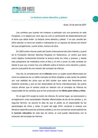 La lectura como derecho y placer
Quito, 24 de abril de 2007

Les confieso que cuando me invitaron a participar con una ponencia en este
Congreso, a mi alegría por venir aquí se unió un sentimiento de desbordamiento por
el tema que debía tratar: La lectura como derecho y placer. Y es que ¡resulta tan
difícil abordar un tema tan amplio e interesante en un espacio de tiempo tan breve!
Así que pongámonos, cuanto antes, manos a la obra.
En 2003 entré a formar parte del Centro Internacional del Libro Infantil y Juvenil
de la Fundación Germán Sánchez Ruipérez en Salamanca, un centro que tiene
como objetivo fundamental fomentar la lectura entre los niños y jóvenes, y desde
esta perspectiva de mediadora entre el libro y el niño o joven en este contexto es
desde la que voy a hacer hoy una reflexión sobre la lectura como derecho y placer,
para la cual partiré de una revisión del concepto de infancia.
Hoy día, la consideración de la infancia como un sujeto social diferenciado así
como la existencia de un sólido mercado de libros dirigidos a este sector de público
son una realidad tan obvia que es fácil olvidar que estos dos fenómenos son
bastante recientes y que se han desarrollado de forma interrelacionada. Se podría
incluso afirmar que el cambio social en relación con el concepto de infancia es
responsable de los cambios que se han producido en los libros para niños y niñas.
En el siglo XVII surgió la noción de infancia. En primer lugar, se reconocieron y
se legitimaron unas necesidades infantiles diferenciadas de las de los adultos; y, en
segundo término, se asumió la idea de que el adulto es el responsable de los
aprendizajes de niños y niñas. A partir del siglo XVIII, comenzó a crearse una
literatura específica para las primeras edades y se tuvo conciencia social explícita de
la función educativa de este tipo de obras, lo cual puede relacionarse con la
evolución del concepto de infancia.

www.elisayuste.com
Facebook I Twitter I Linkedin I Slideshare I Youtube

1

 