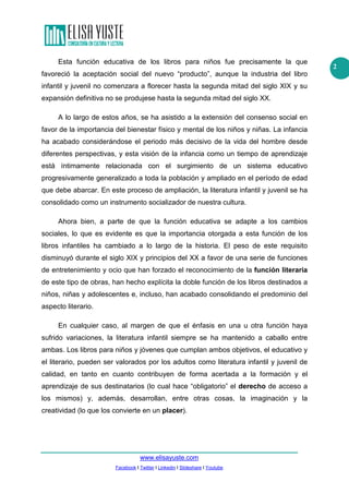 Esta función educativa de los libros para niños fue precisamente la que
favoreció la aceptación social del nuevo “producto”, aunque la industria del libro
infantil y juvenil no comenzara a florecer hasta la segunda mitad del siglo XIX y su
expansión definitiva no se produjese hasta la segunda mitad del siglo XX.
A lo largo de estos años, se ha asistido a la extensión del consenso social en
favor de la importancia del bienestar físico y mental de los niños y niñas. La infancia
ha acabado considerándose el periodo más decisivo de la vida del hombre desde
diferentes perspectivas, y esta visión de la infancia como un tiempo de aprendizaje
está íntimamente relacionada con el surgimiento de un sistema educativo
progresivamente generalizado a toda la población y ampliado en el período de edad
que debe abarcar. En este proceso de ampliación, la literatura infantil y juvenil se ha
consolidado como un instrumento socializador de nuestra cultura.
Ahora bien, a parte de que la función educativa se adapte a los cambios
sociales, lo que es evidente es que la importancia otorgada a esta función de los
libros infantiles ha cambiado a lo largo de la historia. El peso de este requisito
disminuyó durante el siglo XIX y principios del XX a favor de una serie de funciones
de entretenimiento y ocio que han forzado el reconocimiento de la función literaria
de este tipo de obras, han hecho explícita la doble función de los libros destinados a
niños, niñas y adolescentes e, incluso, han acabado consolidando el predominio del
aspecto literario.
En cualquier caso, al margen de que el énfasis en una u otra función haya
sufrido variaciones, la literatura infantil siempre se ha mantenido a caballo entre
ambas. Los libros para niños y jóvenes que cumplan ambos objetivos, el educativo y
el literario, pueden ser valorados por los adultos como literatura infantil y juvenil de
calidad, en tanto en cuanto contribuyen de forma acertada a la formación y el
aprendizaje de sus destinatarios (lo cual hace “obligatorio” el derecho de acceso a
los mismos) y, además, desarrollan, entre otras cosas, la imaginación y la
creatividad (lo que los convierte en un placer).

www.elisayuste.com
Facebook I Twitter I Linkedin I Slideshare I Youtube

2

 