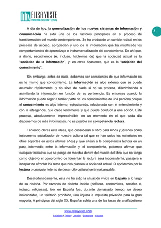 A día de hoy, la generalización de los nuevos sistemas de información y
comunicación ha sido uno de los factores principales en el proceso de
transformación del mundo contemporáneo. Se ha producido un cambio radical en los
procesos de acceso, apropiación y uso de la información que ha modificado los
comportamientos de aprendizaje e instrumentalización del conocimiento. De ahí que,
a diario, escuchemos (e, incluso, hablemos de) que la sociedad actual es la
“sociedad de la información”, y, en otras ocasiones, que es la “sociedad del
conocimiento”.
Sin embargo, antes de nada, debemos ser conscientes de que información no
es lo mismo que conocimiento. La información es algo externo que se puede
acumular rápidamente, y no sirve de nada si no se procesa, discriminando o
asimilando la información en función de su pertinencia. Es entonces cuando la
información puede llegar a formar parte de los conocimientos de una persona porque
el conocimiento es algo interno, estructurado, relacionado con el entendimiento y
con la inteligencia, que crece lentamente y que puede conducir a una acción. Este
proceso, absolutamente imprescindible en un momento en el que cada día
disponemos de más información, no es posible sin competencia lectora.
Teniendo claras esta ideas, que consideran al libro para niños y jóvenes como
instrumento socializador de nuestra cultura (al que se han unido los materiales en
otros soportes en estos últimos años) y que sitúan a la competencia lectora en un
paso intermedio entre la información y el conocimiento, podemos afirmar que
cualquier iniciativa que se ponga en marcha dentro del mundo del libro que no tenga
como objetivo el compromiso de fomentar la lectura será inconsistente, pasajera e
incapaz de afrontar los retos que nos plantea la sociedad actual. O apostamos por la
lectura o cualquier intento de desarrollo cultural será inalcanzable.
Desafortunadamente, esta no ha sido la situación vivida en España a lo largo
de su historia. Por razones de distinta índole (políticas, económicas, sociales e,
incluso, religiosas), leer en España fue, durante demasiado tiempo, un deseo
inalcanzable, un territorio prohibido, una injusta e impuesta privación para la gran
mayoría. A principios del siglo XX, España sufría una de las tasas de analfabetismo
www.elisayuste.com
Facebook I Twitter I Linkedin I Slideshare I Youtube

3

 