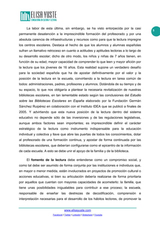 La labor de esta última, sin embargo, se ha visto entorpecida por la casi
permanente desatención a la imprescindible formación del profesorado y por una
absoluta carencia de infraestructuras y recursos como para que la lectura impregne
los centros escolares. Destaca el hecho de que los alumnos y alumnas españolas
sufran un llamativo retroceso en cuanto a actitudes y aptitudes lectoras a lo largo de
su desarrollo escolar; dicho de otro modo, los niños y niñas de 7 años tienen, en
función de su edad, mayor capacidad de comprender lo que leen y mayor afición por
la lectura que los jóvenes de 16 años. Esta realidad supone un verdadero desafío
para la sociedad española que ha de apostar definitivamente por el valor y la
posición de la lectura en la escuela, convirtiendo a la lectura en tarea común de
todos: administraciones, padres, profesores y alumnos. Dotándola de su tiempo y de
su espacio, lo que nos obligaría a plantear la necesaria revitalización de nuestras
bibliotecas escolares, en tan lamentable estado según las conclusiones del Estudio
sobre las Bibliotecas Escolares en España elaborado por la Fundación Germán
Sánchez Ruipérez en colaboración con el Instituto IDEA que se publicó a finales de
2005. Y advirtiendo que esta nueva posición de la lectura dentro del sistema
educativo no depende sólo de las inversiones y de las regulaciones legislativas,
aunque ambos factores sean importantes; es imprescindible definir el carácter
estratégico de la lectura como instrumento indispensable para la educación
individual y colectiva y llave que abre las puertas de todos los conocimientos, dotar
al profesorado de una formación continua, y apostar de forma continuada por las
bibliotecas escolares, que deberían configurarse como el epicentro de la información
de cada escuela. A esto se debe unir el apoyo de la familia y de la biblioteca.
El fomento de la lectura debe entenderse como un compromiso social, y
como tal debe ser asumido de forma conjunta por las instituciones e individuos que,
en mayor o menor medida, están involucrados en proyectos de promoción cultural o
acciones educativas, si bien su articulación debería realizarse de forma prioritaria
por aquellos que cuentan con mayores capacidades de acometerlo: la familia, que
tiene unas posibilidades inigualables para contribuir a ese proceso; la escuela,
responsable de

enseñar las

destrezas de

decodificación, comprensión

e

interpretación necesarias para el desarrollo de los hábitos lectores, de promover la

www.elisayuste.com
Facebook I Twitter I Linkedin I Slideshare I Youtube

5

 